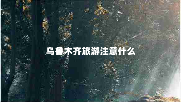 烏魯木齊旅游注意什么 烏魯木齊旅游注意什么