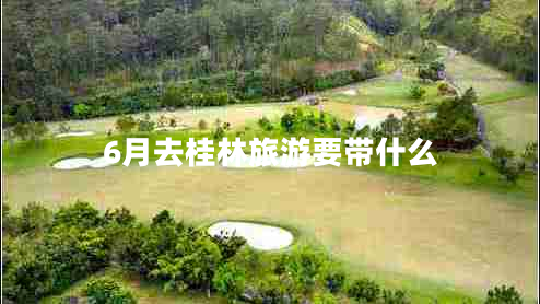 6月去桂林旅游要帶什么 6月去桂林旅游要帶什么