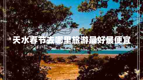 天水春節(jié)去哪里旅游最好最便宜
