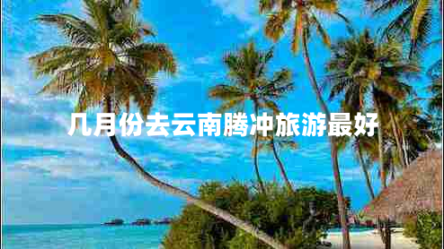 幾月份去云南騰沖旅游最好 幾月份去云南騰沖旅游最好