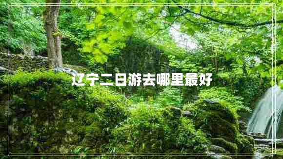 遼寧二日游去哪里最好 遼寧二日游去哪里最好