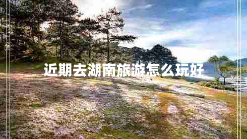 近期去湖南旅游怎么玩好 近期去湖南旅游怎么玩好