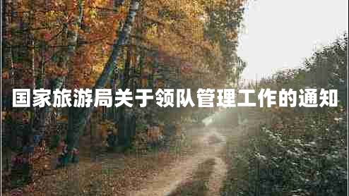 國家旅游局關(guān)于領(lǐng)隊管理工作的通知