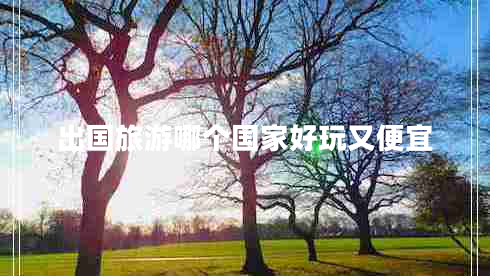 出國旅游哪個國家好玩又便宜 出國旅游哪個國家好玩又便宜