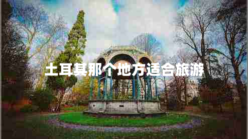 土耳其那個地方適合旅游 土耳其那個地方適合旅游