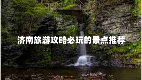 濟(jì)南旅游攻略必玩的景點(diǎn)推薦 濟(jì)南旅游攻略必玩的景點(diǎn)推薦