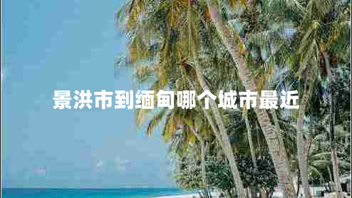 景洪市到緬甸哪個(gè)城市最近